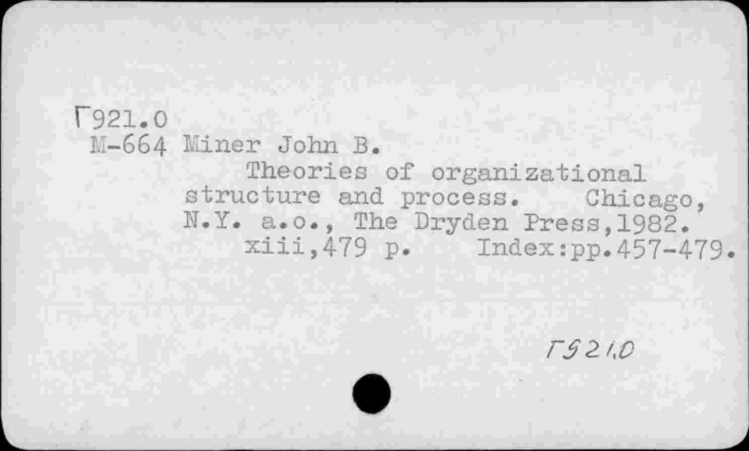 ﻿P921.0
M-664 Miner John B.
Theories of organizational structure and process. Chicago, N.Y. a.o., The Dryden Press,1982.
xiii,479 p. Index:pp.457-479.
F52J.0